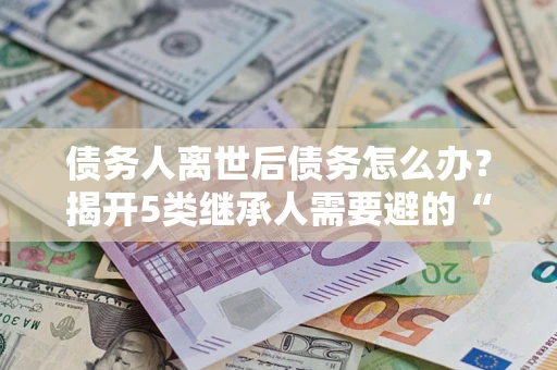 济南债务人离世后债务怎么办？揭开5类继承人需要避的“坑”