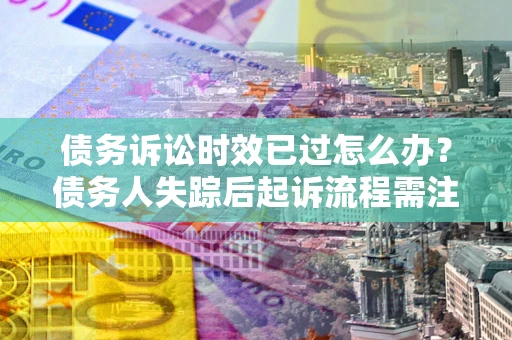 济南债务诉讼时效已过怎么办？债务人失踪后起诉流程需注意什么？