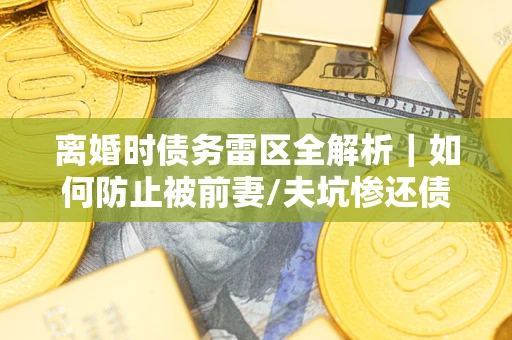 济南离婚时债务雷区全解析｜如何防止被前妻/夫坑惨还债？